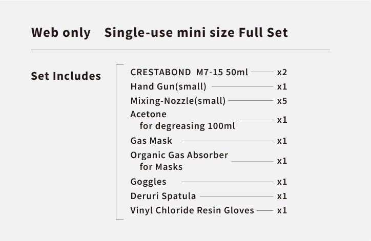 Web limited set contents:「CRESTABOND」M7-15 50ml 2 pieces, hand gun small size 1 piece, mixing nozzle small size 5 pieces, degreasing acetone 100ml 2 pieces, gas mask 1 piece, organic gas mask absorption can 1 piece, goggles 1 piece, Del Rihera 1 piece, vinyl chloride resin gloves 1 set.